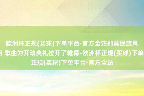 欧洲杯正规(买球)下单平台·官方全站别具民族风情的《好花红》歌曲为开动典礼拉开了帷幕-欧洲杯正规(买球)下单平台·官方全站