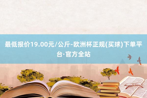 最低报价19.00元/公斤-欧洲杯正规(买球)下单平台·官方全站