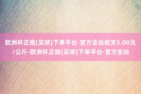 欧洲杯正规(买球)下单平台·官方全站收支5.00元/公斤-欧洲杯正规(买球)下单平台·官方全站