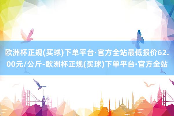 欧洲杯正规(买球)下单平台·官方全站最低报价62.00元/公斤-欧洲杯正规(买球)下单平台·官方全站