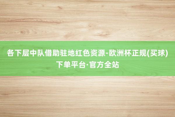 各下层中队借助驻地红色资源-欧洲杯正规(买球)下单平台·官方全站