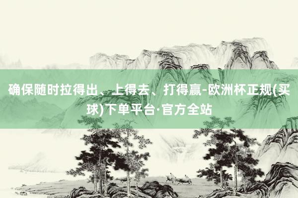 确保随时拉得出、上得去、打得赢-欧洲杯正规(买球)下单平台·官方全站