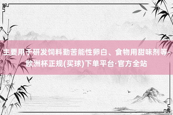 主要用于研发饲料勤苦能性卵白、食物用甜味剂等-欧洲杯正规(买球)下单平台·官方全站