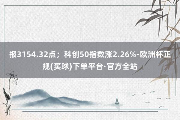 报3154.32点；科创50指数涨2.26%-欧洲杯正规(买球)下单平台·官方全站