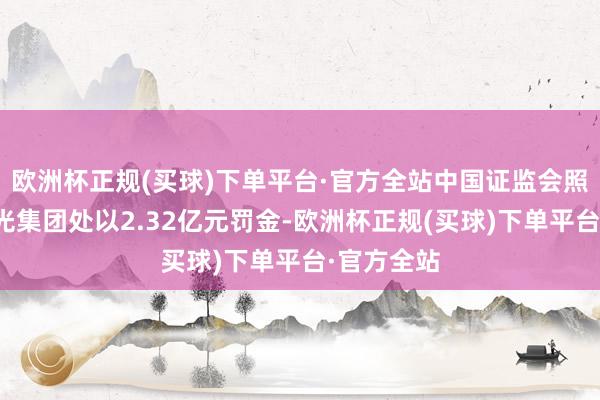 欧洲杯正规(买球)下单平台·官方全站中国证监会照章拟对阳光集团处以2.32亿元罚金-欧洲杯正规(买球)下单平台·官方全站