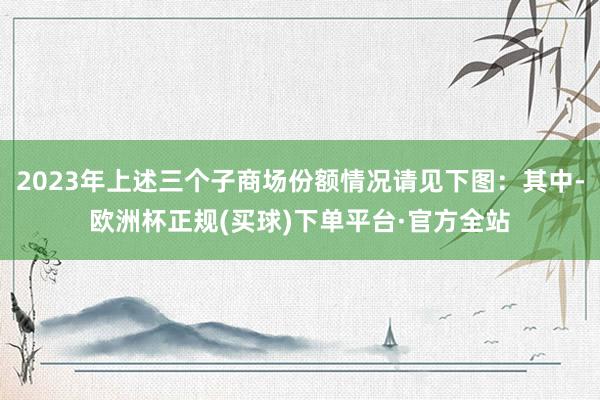 2023年上述三个子商场份额情况请见下图：其中-欧洲杯正规(买球)下单平台·官方全站