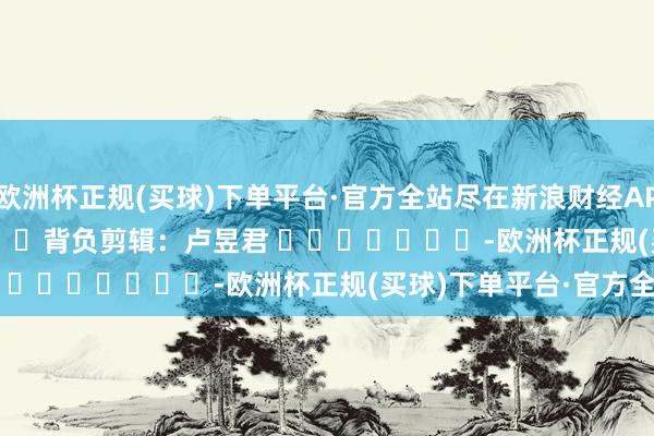 欧洲杯正规(买球)下单平台·官方全站尽在新浪财经APP            						背负剪辑：卢昱君 							-欧洲杯正规(买球)下单平台·官方全站