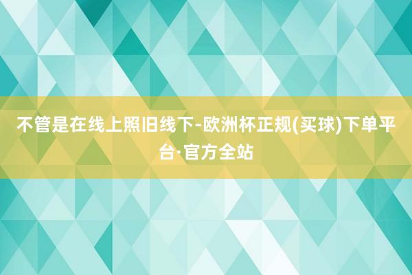 不管是在线上照旧线下-欧洲杯正规(买球)下单平台·官方全站