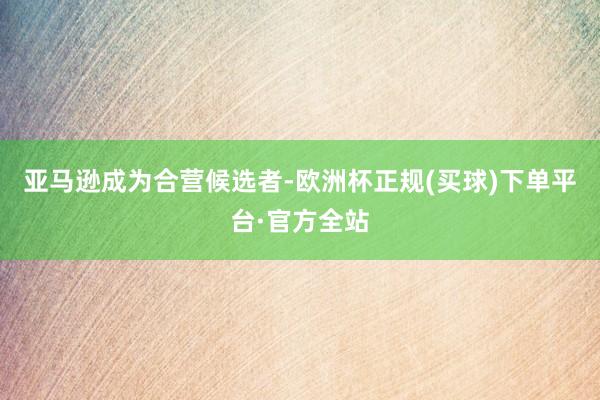 亚马逊成为合营候选者-欧洲杯正规(买球)下单平台·官方全站