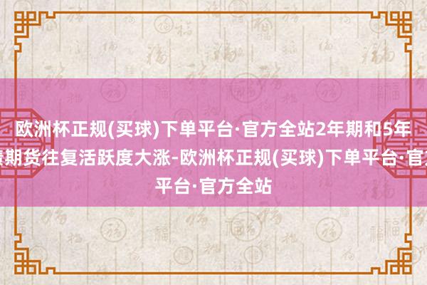 欧洲杯正规(买球)下单平台·官方全站2年期和5年期国债期货往复活跃度大涨-欧洲杯正规(买球)下单平台·官方全站