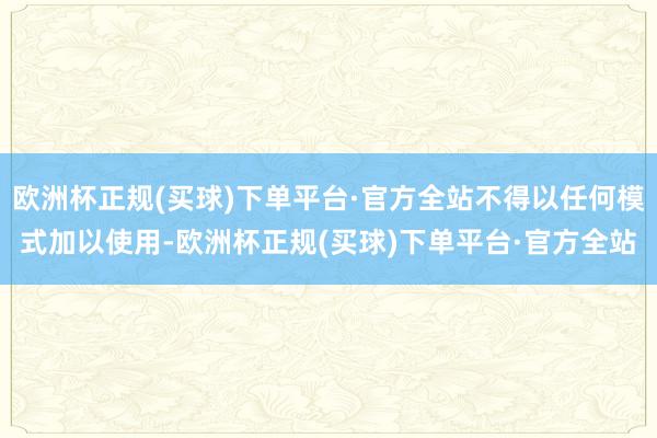 欧洲杯正规(买球)下单平台·官方全站不得以任何模式加以使用-欧洲杯正规(买球)下单平台·官方全站