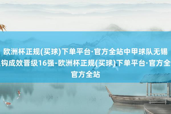 欧洲杯正规(买球)下单平台·官方全站中甲球队无锡吴钩成效晋级16强-欧洲杯正规(买球)下单平台·官方全站