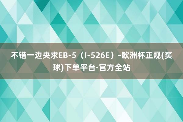 不错一边央求EB-5（I-526E）-欧洲杯正规(买球)下单平台·官方全站