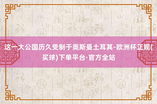 这一大公国历久受制于奥斯曼土耳其-欧洲杯正规(买球)下单平台·官方全站