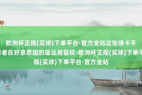 欧洲杯正规(买球)下单平台·官方全站这张绿卡不仅代表着执有者在好意思国的遥远居留权-欧洲杯正规(买球)下单平台·官方全站