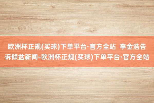 欧洲杯正规(买球)下单平台·官方全站  李金浩告诉倾盆新闻-欧洲杯正规(买球)下单平台·官方全站