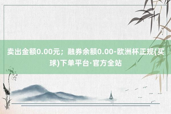 卖出金额0.00元；融券余额0.00-欧洲杯正规(买球)下单平台·官方全站