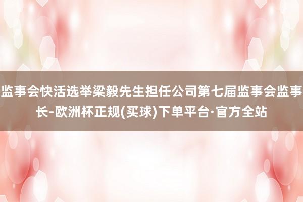 监事会快活选举梁毅先生担任公司第七届监事会监事长-欧洲杯正规(买球)下单平台·官方全站