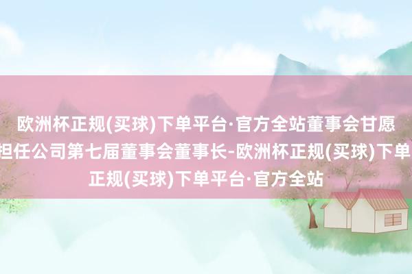 欧洲杯正规(买球)下单平台·官方全站董事会甘愿选举赵陵先生担任公司第七届董事会董事长-欧洲杯正规(买球)下单平台·官方全站