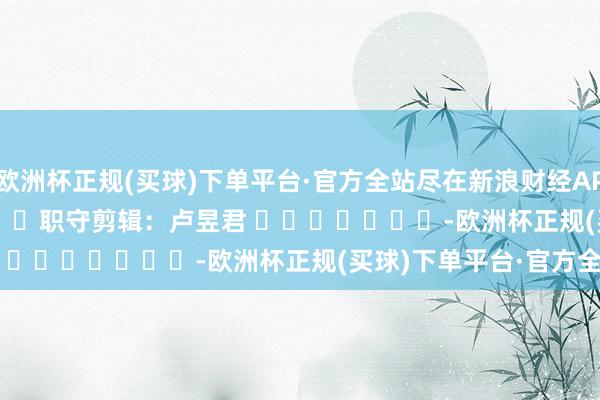 欧洲杯正规(买球)下单平台·官方全站尽在新浪财经APP            						职守剪辑：卢昱君 							-欧洲杯正规(买球)下单平台·官方全站