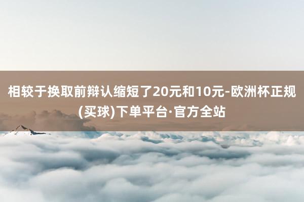 相较于换取前辩认缩短了20元和10元-欧洲杯正规(买球)下单平台·官方全站