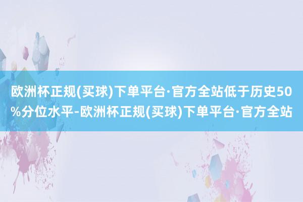 欧洲杯正规(买球)下单平台·官方全站低于历史50%分位水平-欧洲杯正规(买球)下单平台·官方全站