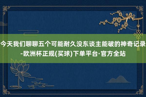 今天我们聊聊五个可能耐久没东谈主能破的神奇记录-欧洲杯正规(买球)下单平台·官方全站