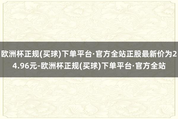 欧洲杯正规(买球)下单平台·官方全站正股最新价为24.96元-欧洲杯正规(买球)下单平台·官方全站