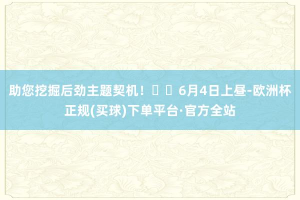 助您挖掘后劲主题契机！		6月4日上昼-欧洲杯正规(买球)下单平台·官方全站