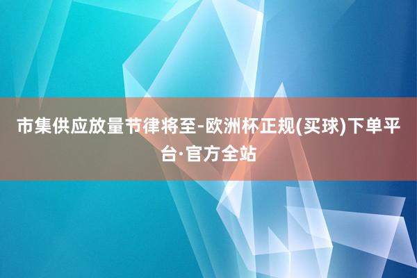 市集供应放量节律将至-欧洲杯正规(买球)下单平台·官方全站