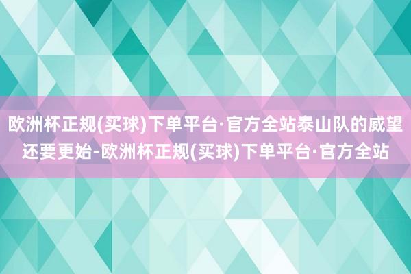 欧洲杯正规(买球)下单平台·官方全站泰山队的威望还要更始-欧洲杯正规(买球)下单平台·官方全站