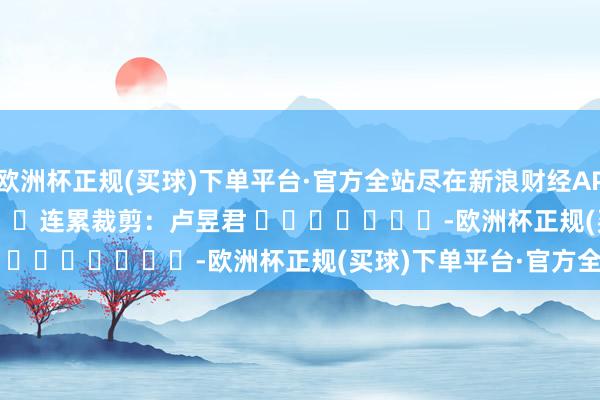 欧洲杯正规(买球)下单平台·官方全站尽在新浪财经APP            						连累裁剪：卢昱君 							-欧洲杯正规(买球)下单平台·官方全站