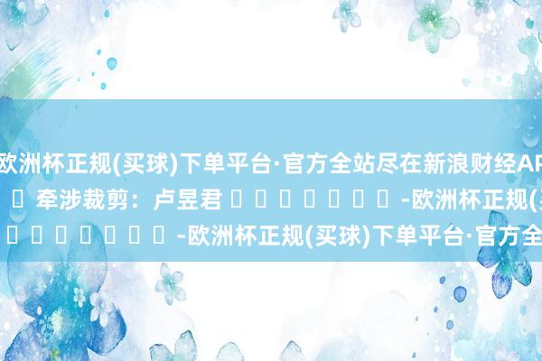 欧洲杯正规(买球)下单平台·官方全站尽在新浪财经APP            						牵涉裁剪：卢昱君 							-欧洲杯正规(买球)下单平台·官方全站