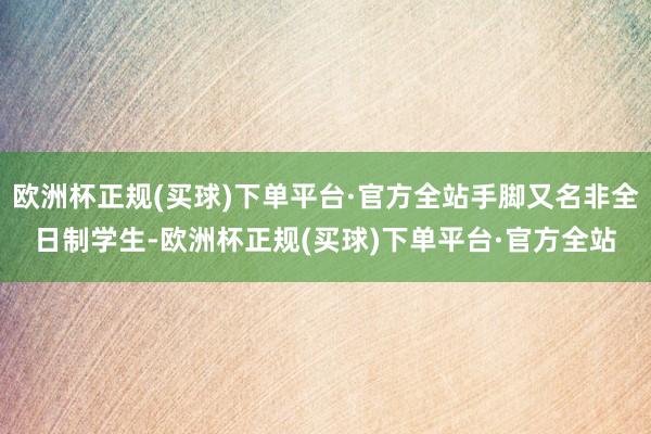 欧洲杯正规(买球)下单平台·官方全站手脚又名非全日制学生-欧洲杯正规(买球)下单平台·官方全站