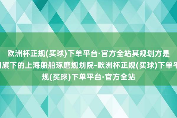 欧洲杯正规(买球)下单平台·官方全站其规划方是中国船舶集团旗下的上海船舶琢磨规划院-欧洲杯正规(买球)下单平台·官方全站