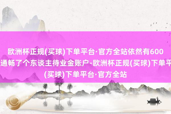 欧洲杯正规(买球)下单平台·官方全站依然有6000多万东谈主通畅了个东谈主待业金账户-欧洲杯正规(买球)下单平台·官方全站