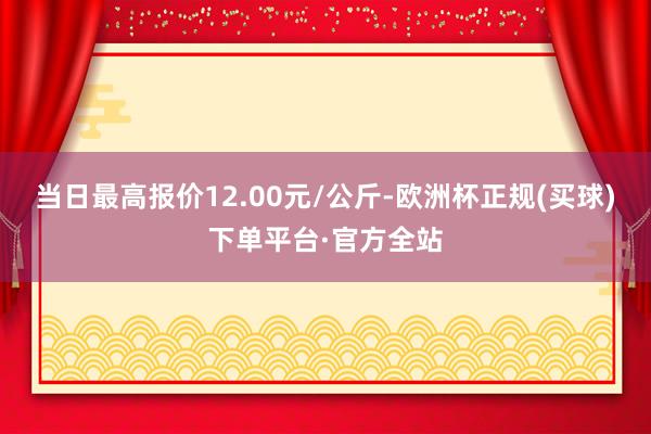 当日最高报价12.00元/公斤-欧洲杯正规(买球)下单平台·官方全站