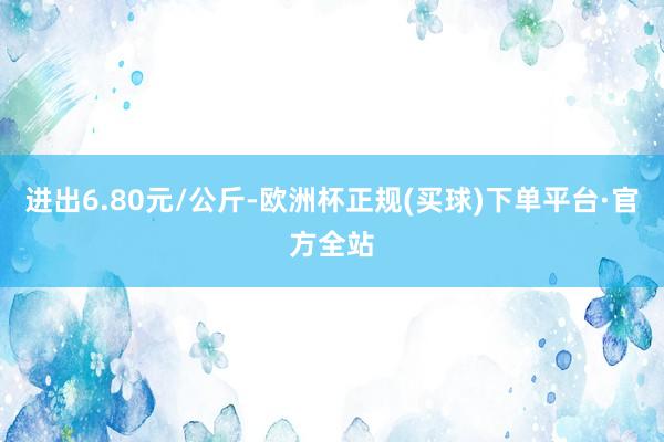 进出6.80元/公斤-欧洲杯正规(买球)下单平台·官方全站