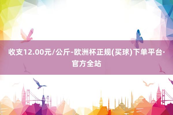 收支12.00元/公斤-欧洲杯正规(买球)下单平台·官方全站