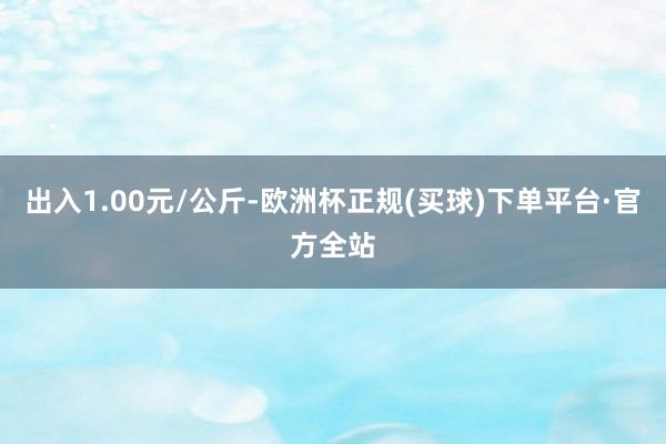 出入1.00元/公斤-欧洲杯正规(买球)下单平台·官方全站