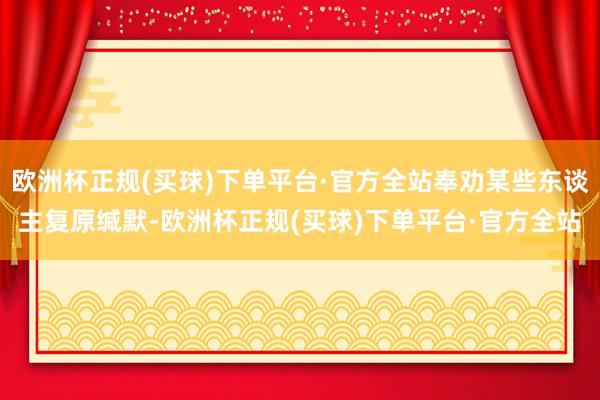 欧洲杯正规(买球)下单平台·官方全站奉劝某些东谈主复原缄默-欧洲杯正规(买球)下单平台·官方全站