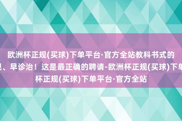 欧洲杯正规(买球)下单平台·官方全站教科书式的理念是：早发现、早诊治！这是最正确的聘请-欧洲杯正规(买球)下单平台·官方全站