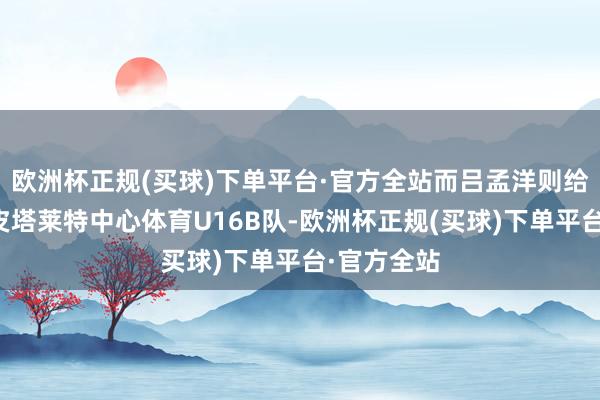 欧洲杯正规(买球)下单平台·官方全站而吕孟洋则给与了奥斯皮塔莱特中心体育U16B队-欧洲杯正规(买球)下单平台·官方全站