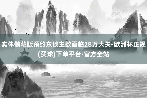 实体储藏版预约东谈主数面临28万大关-欧洲杯正规(买球)下单平台·官方全站