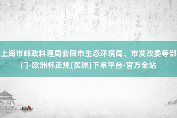 上海市邮政料理局会同市生态环境局、市发改委等部门-欧洲杯正规(买球)下单平台·官方全站