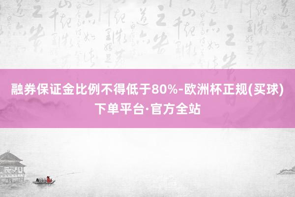 融券保证金比例不得低于80%-欧洲杯正规(买球)下单平台·官方全站