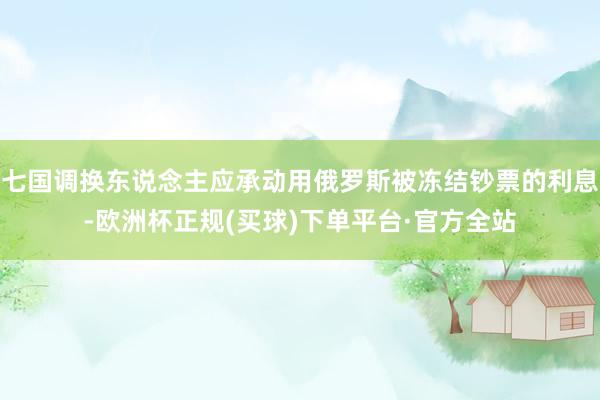 七国调换东说念主应承动用俄罗斯被冻结钞票的利息-欧洲杯正规(买球)下单平台·官方全站