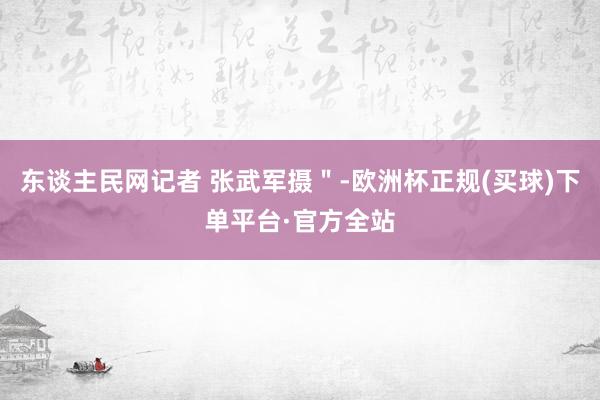 东谈主民网记者 张武军摄＂-欧洲杯正规(买球)下单平台·官方全站