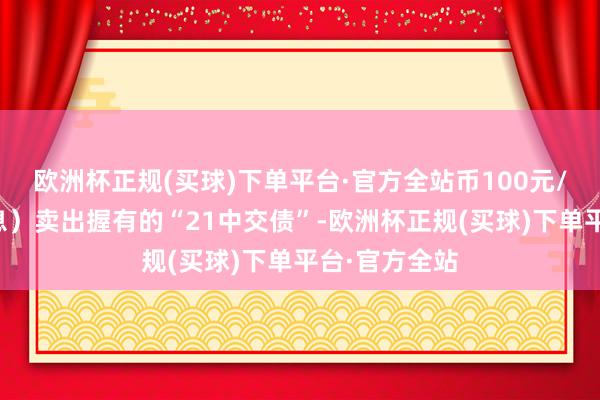 欧洲杯正规(买球)下单平台·官方全站币100元/张（不含利息）卖出握有的“21中交债”-欧洲杯正规(买球)下单平台·官方全站