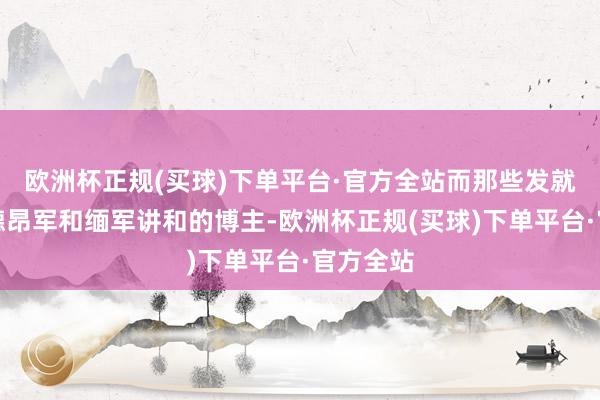 欧洲杯正规(买球)下单平台·官方全站而那些发就皎梅镇德昂军和缅军讲和的博主-欧洲杯正规(买球)下单平台·官方全站